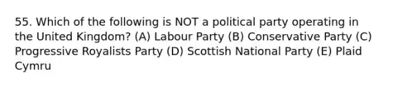 55. Which of the following is NOT a political party operating in the United Kingdom? (A) Labour Party (B) Conservative Party (C) Progressive Royalists Party (D) Scottish National Party (E) Plaid Cymru