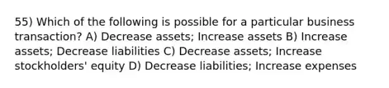 55) Which of the following is possible for a particular business transaction? A) Decrease assets; Increase assets B) Increase assets; Decrease liabilities C) Decrease assets; Increase stockholders' equity D) Decrease liabilities; Increase expenses