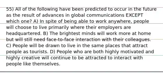 55) All of the following have been predicted to occur in the future as the result of advances in global communications EXCEPT which one? A) In spite of being able to work anywhere, people will choose to live primarily where their employers are headquartered. B) The brightest minds will work more at home but will still need face-to-face interaction with their colleagues. C) People will be drawn to live in the same places that attract people as tourists. D) People who are both highly motivated and highly creative will continue to be attracted to interact with people like themselves.