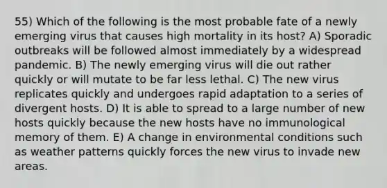 55) Which of the following is the most probable fate of a newly emerging virus that causes high mortality in its host? A) Sporadic outbreaks will be followed almost immediately by a widespread pandemic. B) The newly emerging virus will die out rather quickly or will mutate to be far less lethal. C) The new virus replicates quickly and undergoes rapid adaptation to a series of divergent hosts. D) It is able to spread to a large number of new hosts quickly because the new hosts have no immunological memory of them. E) A change in environmental conditions such as weather patterns quickly forces the new virus to invade new areas.