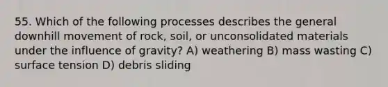 55. Which of the following processes describes the general downhill movement of rock, soil, or unconsolidated materials under the influence of gravity? A) weathering B) mass wasting C) surface tension D) debris sliding