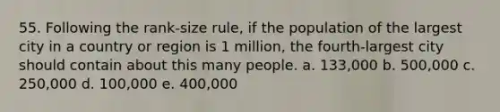 55. Following the rank-size rule, if the population of the largest city in a country or region is 1 million, the fourth-largest city should contain about this many people. a. 133,000 b. 500,000 c. 250,000 d. 100,000 e. 400,000