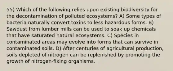 55) Which of the following relies upon existing biodiversity for the decontamination of polluted ecosystems? A) Some types of bacteria naturally convert toxins to less hazardous forms. B) Sawdust from lumber mills can be used to soak up chemicals that have saturated natural ecosystems. C) Species in contaminated areas may evolve into forms that can survive in contaminated soils. D) After centuries of agricultural production, soils depleted of nitrogen can be replenished by promoting the growth of nitrogen-fixing organisms.