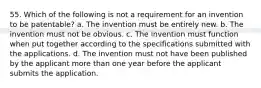 55. Which of the following is not a requirement for an invention to be patentable? a. The invention must be entirely new. b. The invention must not be obvious. c. The invention must function when put together according to the specifications submitted with the applications. d. The invention must not have been published by the applicant more than one year before the applicant submits the application.