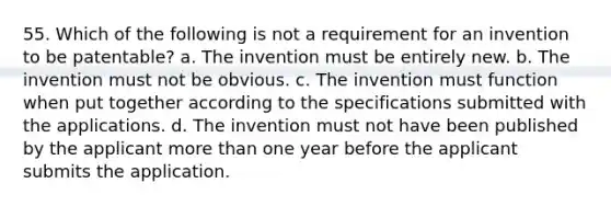 55. Which of the following is not a requirement for an invention to be patentable? a. The invention must be entirely new. b. The invention must not be obvious. c. The invention must function when put together according to the specifications submitted with the applications. d. The invention must not have been published by the applicant more than one year before the applicant submits the application.