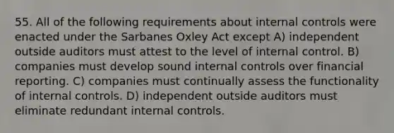 55. All of the following requirements about internal controls were enacted under the Sarbanes Oxley Act except A) independent outside auditors must attest to the level of internal control. B) companies must develop sound internal controls over financial reporting. C) companies must continually assess the functionality of internal controls. D) independent outside auditors must eliminate redundant internal controls.