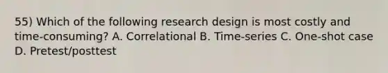 55) Which of the following research design is most costly and time-consuming? A. Correlational B. Time-series C. One-shot case D. Pretest/posttest