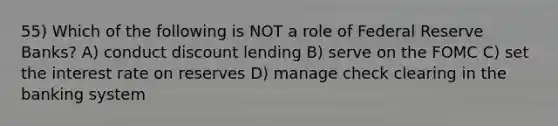 55) Which of the following is NOT a role of Federal Reserve Banks? A) conduct discount lending B) serve on the FOMC C) set the interest rate on reserves D) manage check clearing in the banking system