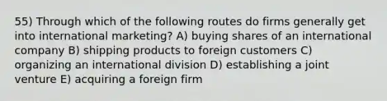 55) Through which of the following routes do firms generally get into international marketing? A) buying shares of an international company B) shipping products to foreign customers C) organizing an international division D) establishing a joint venture E) acquiring a foreign firm