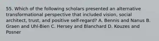 55. Which of the following scholars presented an alternative transformational perspective that included vision, social architect, trust, and positive self-regard? A. Bennis and Nanus B. Graen and Uhl-Bien C. Hersey and Blanchard D. Kouzes and Posner