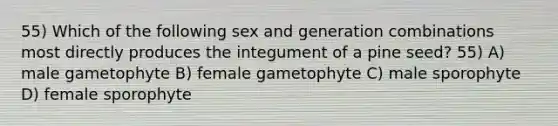 55) Which of the following sex and generation combinations most directly produces the integument of a pine seed? 55) A) male gametophyte B) female gametophyte C) male sporophyte D) female sporophyte