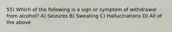 55) Which of the following is a sign or symptom of withdrawal from alcohol? A) Seizures B) Sweating C) Hallucinations D) All of the above