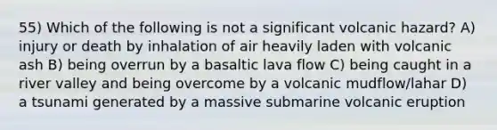 55) Which of the following is not a significant volcanic hazard? A) injury or death by inhalation of air heavily laden with volcanic ash B) being overrun by a basaltic lava flow C) being caught in a river valley and being overcome by a volcanic mudflow/lahar D) a tsunami generated by a massive submarine volcanic eruption