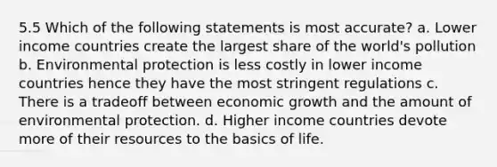 5.5 Which of the following statements is most accurate? a. Lower income countries create the largest share of the world's pollution b. Environmental protection is less costly in lower income countries hence they have the most stringent regulations c. There is a tradeoff between economic growth and the amount of environmental protection. d. Higher income countries devote more of their resources to the basics of life.