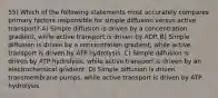 55) Which of the following statements most accurately compares primary factors responsible for simple diffusion versus active transport? A) Simple diffusion is driven by a concentration gradient, while active transport is driven by ADP. B) Simple diffusion is driven by a concentration gradient, while active transport is driven by ATP hydrolysis. C) Simple diffusion is driven by ATP hydrolysis, while active transport is driven by an electrochemical gradient. D) Simple diffusion is driven transmembrane pumps, while active transport is driven by ATP hydrolysis.