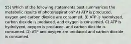 55) Which of the following statements best summarizes the metabolic results of photorespiration? A) ATP is produced, oxygen and carbon dioxide are consumed. B) ATP is hydrolyzed, carbon dioxide is produced, and oxygen is consumed. C) ATP is hydrolyzed, oxygen is produced, and carbon dioxide is consumed. D) ATP and oxygen are produced and carbon dioxide is consumed.