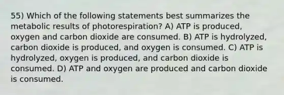 55) Which of the following statements best summarizes the metabolic results of photorespiration? A) ATP is produced, oxygen and carbon dioxide are consumed. B) ATP is hydrolyzed, carbon dioxide is produced, and oxygen is consumed. C) ATP is hydrolyzed, oxygen is produced, and carbon dioxide is consumed. D) ATP and oxygen are produced and carbon dioxide is consumed.