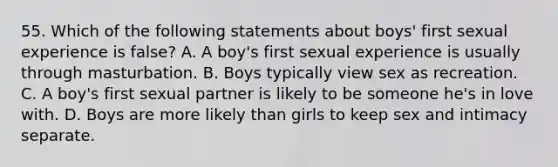 55. Which of the following statements about boys' first sexual experience is false? A. A boy's first sexual experience is usually through masturbation. B. Boys typically view sex as recreation. C. A boy's first sexual partner is likely to be someone he's in love with. D. Boys are more likely than girls to keep sex and intimacy separate.