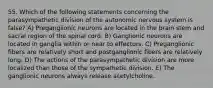 55. Which of the following statements concerning the parasympathetic division of the autonomic nervous system is false? A) Preganglionic neurons are located in the brain stem and sacral region of the spinal cord. B) Ganglionic neurons are located in ganglia within or near to effectors. C) Preganglionic fibers are relatively short and postganglionic fibers are relatively long. D) The actions of the parasympathetic division are more localized than those of the sympathetic division. E) The ganglionic neurons always release acetylcholine.