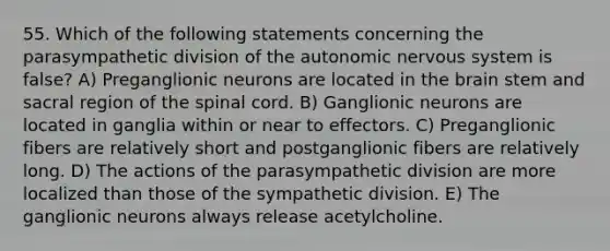 55. Which of the following statements concerning the parasympathetic division of the autonomic nervous system is false? A) Preganglionic neurons are located in the brain stem and sacral region of the spinal cord. B) Ganglionic neurons are located in ganglia within or near to effectors. C) Preganglionic fibers are relatively short and postganglionic fibers are relatively long. D) The actions of the parasympathetic division are more localized than those of the sympathetic division. E) The ganglionic neurons always release acetylcholine.