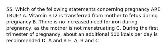 55. Which of the following statements concerning pregnancy ARE TRUE? A. Vitamin B12 is transferred from mother to fetus during pregnancy B. There is no increased need for iron during pregnancy, as the mother is not menstruating C. During the first trimester of pregnancy, about an additional 500 kcals per day is recommended D. A and B E. A, B and C