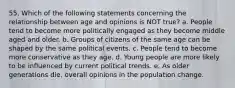 55. Which of the following statements concerning the relationship between age and opinions is NOT true? a. People tend to become more politically engaged as they become middle aged and older. b. Groups of citizens of the same age can be shaped by the same political events. c. People tend to become more conservative as they age. d. Young people are more likely to be influenced by current political trends. e. As older generations die, overall opinions in the population change.