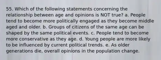 55. Which of the following statements concerning the relationship between age and opinions is NOT true? a. People tend to become more politically engaged as they become middle aged and older. b. Groups of citizens of the same age can be shaped by the same political events. c. People tend to become more conservative as they age. d. Young people are more likely to be influenced by current political trends. e. As older generations die, overall opinions in the population change.