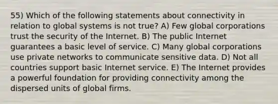 55) Which of the following statements about connectivity in relation to global systems is not true? A) Few global corporations trust the security of the Internet. B) The public Internet guarantees a basic level of service. C) Many global corporations use private networks to communicate sensitive data. D) Not all countries support basic Internet service. E) The Internet provides a powerful foundation for providing connectivity among the dispersed units of global firms.