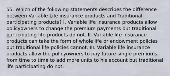 55. Which of the following statements describes the difference between Variable Life insurance products and Traditional participating products? I. Variable life insurance products allow policyowners to change the premium payments but traditional participating life products do not. II. Variable life insurance products can take the form of whole life or endowment policies but traditional life policies cannot. III. Variable life insurance products allow the policyowners to pay future single premiums from time to time to add more units to his account but traditional life participating do not.