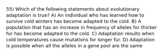 55) Which of the following statements about evolutionary adaptation is true? A) An individual who has learned how to survive cold winters has become adapted to the cold. B) A population that has an increase in frequency of alleles for thicker fur has become adapted to the cold. C) Adaptation results when cold temperatures cause mutations for longer fur. D) Adaptation is possible when all the alleles in a gene pool are the same