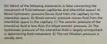 55) Which of the following statements is false concerning the movement of fluid between capillaries and interstitial space? A) Blood hydrostatic pressure forces fluid from the capillary to the interstitial space. B) Blood osmotic pressure moves fluid from the interstitial space to the capillary. C) The osmotic pressure of the interstitial fluid is less than the blood osmotic pressure. D) The hydrostatic pressure of the interstitial fluid is largely unimportant in determining fluid movement. E) The net filtration pressure is usually zero.