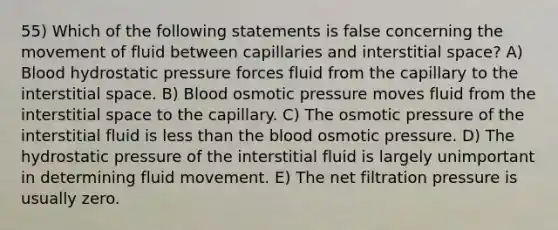 55) Which of the following statements is false concerning the movement of fluid between capillaries and interstitial space? A) Blood hydrostatic pressure forces fluid from the capillary to the interstitial space. B) Blood osmotic pressure moves fluid from the interstitial space to the capillary. C) The osmotic pressure of the interstitial fluid is <a href='https://www.questionai.com/knowledge/k7BtlYpAMX-less-than' class='anchor-knowledge'>less than</a> <a href='https://www.questionai.com/knowledge/k7oXMfj7lk-the-blood' class='anchor-knowledge'>the blood</a> osmotic pressure. D) The hydrostatic pressure of the interstitial fluid is largely unimportant in determining fluid movement. E) The net filtration pressure is usually zero.