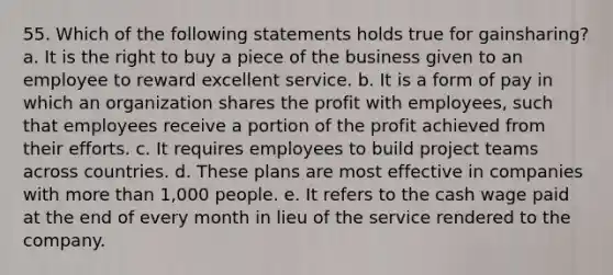 55. Which of the following statements holds true for gainsharing? a. It is the right to buy a piece of the business given to an employee to reward excellent service. b. It is a form of pay in which an organization shares the profit with employees, such that employees receive a portion of the profit achieved from their efforts. c. It requires employees to build project teams across countries. d. These plans are most effective in companies with more than 1,000 people. e. It refers to the cash wage paid at the end of every month in lieu of the service rendered to the company.