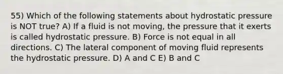 55) Which of the following statements about hydrostatic pressure is NOT true? A) If a fluid is not moving, the pressure that it exerts is called hydrostatic pressure. B) Force is not equal in all directions. C) The lateral component of moving fluid represents the hydrostatic pressure. D) A and C E) B and C