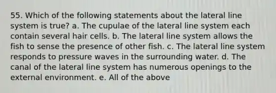 55. Which of the following statements about the lateral line system is true? a. The cupulae of the lateral line system each contain several hair cells. b. The lateral line system allows the fish to sense the presence of other fish. c. The lateral line system responds to pressure waves in the surrounding water. d. The canal of the lateral line system has numerous openings to the external environment. e. All of the above