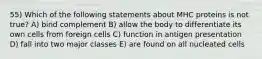 55) Which of the following statements about MHC proteins is not true? A) bind complement B) allow the body to differentiate its own cells from foreign cells C) function in antigen presentation D) fall into two major classes E) are found on all nucleated cells