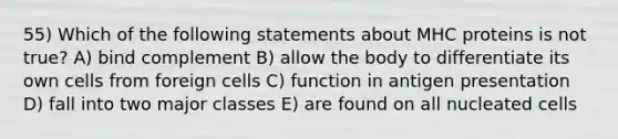 55) Which of the following statements about MHC proteins is not true? A) bind complement B) allow the body to differentiate its own cells from foreign cells C) function in antigen presentation D) fall into two major classes E) are found on all nucleated cells