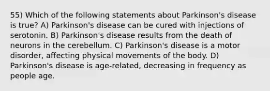 55) Which of the following statements about Parkinson's disease is true? A) Parkinson's disease can be cured with injections of serotonin. B) Parkinson's disease results from the death of neurons in the cerebellum. C) Parkinson's disease is a motor disorder, affecting physical movements of the body. D) Parkinson's disease is age-related, decreasing in frequency as people age.