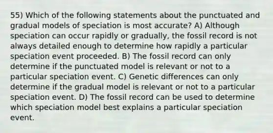 55) Which of the following statements about the punctuated and gradual models of speciation is most accurate? A) Although speciation can occur rapidly or gradually, the fossil record is not always detailed enough to determine how rapidly a particular speciation event proceeded. B) The fossil record can only determine if the punctuated model is relevant or not to a particular speciation event. C) Genetic differences can only determine if the gradual model is relevant or not to a particular speciation event. D) The fossil record can be used to determine which speciation model best explains a particular speciation event.