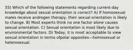 55) Which of the following statements regarding current-day knowledge about sexual orientation is correct? A) If homosexual males receive androgen therapy, their sexual orientation is likely to change. B) Most experts think no one factor alone causes sexual orientation. C) Sexual orientation is most likely due to environmental factors. D) Today, it is most acceptable to view sexual orientation in terms ofpolar opposites—homosexual or heterosexual.