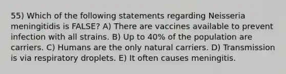 55) Which of the following statements regarding Neisseria meningitidis is FALSE? A) There are vaccines available to prevent infection with all strains. B) Up to 40% of the population are carriers. C) Humans are the only natural carriers. D) Transmission is via respiratory droplets. E) It often causes meningitis.