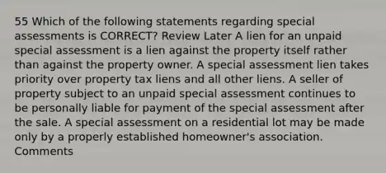 55 Which of the following statements regarding special assessments is CORRECT? Review Later A lien for an unpaid special assessment is a lien against the property itself rather than against the property owner. A special assessment lien takes priority over property tax liens and all other liens. A seller of property subject to an unpaid special assessment continues to be personally liable for payment of the special assessment after the sale. A special assessment on a residential lot may be made only by a properly established homeowner's association. Comments