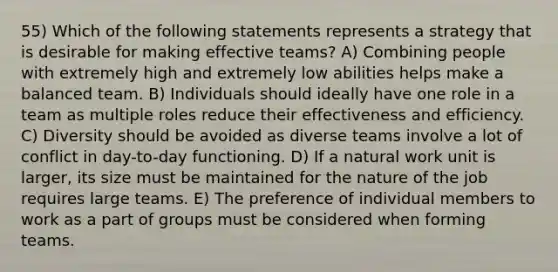 55) Which of the following statements represents a strategy that is desirable for making effective teams? A) Combining people with extremely high and extremely low abilities helps make a balanced team. B) Individuals should ideally have one role in a team as multiple roles reduce their effectiveness and efficiency. C) Diversity should be avoided as diverse teams involve a lot of conflict in day-to-day functioning. D) If a natural work unit is larger, its size must be maintained for the nature of the job requires large teams. E) The preference of individual members to work as a part of groups must be considered when forming teams.