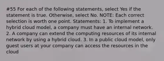 #55 For each of the following statements, select Yes if the statement is true. Otherwise, select No. NOTE: Each correct selection is worth one point. Statements: 1. To implement a hybrid cloud model, a company must have an internal network. 2. A company can extend the computing resources of its internal network by using a hybrid cloud. 3. In a public cloud model, only guest users at your company can access the resources in the cloud