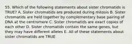 55. Which of the following statements about sister chromatids is TRUE? A. Sister chromatids are produced during mitosis B. Sister chromatids are held together by complementary base pairing of DNA at the centromere C. Sister chromatids are exact copies of each other D. Sister chromatids contain the same genes, but they may have different alleles E. All of these statements about sister chromatids are TRUE