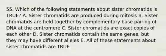 55. Which of the following statements about sister chromatids is TRUE? A. Sister chromatids are produced during mitosis B. Sister chromatids are held together by complementary base pairing of DNA at the centromere C. Sister chromatids are exact copies of each other D. Sister chromatids contain the same genes, but they may have different alleles E. All of these statements about sister chromatids are TRUE