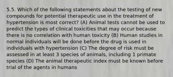 5.5. Which of the following statements about the testing of new compounds for potential therapeutic use in the treatment of hypertension is most correct? (A) Animal tests cannot be used to predict the types of clinical toxicities that may occur because there is no correlation with human toxicity (B) Human studies in normal individuals will be done before the drug is used in individuals with hypertension (C) The degree of risk must be assessed in at least 3 species of animals, including 1 primate species (D) The animal therapeutic index must be known before trial of the agents in humans