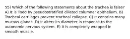 55) Which of the following statements about the trachea is false? A) It is lined by pseudostratified ciliated columnar epithelium. B) Tracheal cartilages prevent tracheal collapse. C) It contains many mucous glands. D) It alters its diameter in response to the autonomic nervous system. E) It is completely wrapped in smooth muscle.