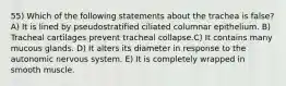 55) Which of the following statements about the trachea is false? A) It is lined by pseudostratified ciliated columnar epithelium. B) Tracheal cartilages prevent tracheal collapse.C) It contains many mucous glands. D) It alters its diameter in response to the autonomic nervous system. E) It is completely wrapped in smooth muscle.