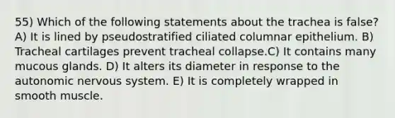 55) Which of the following statements about the trachea is false? A) It is lined by pseudostratified ciliated columnar epithelium. B) Tracheal cartilages prevent tracheal collapse.C) It contains many mucous glands. D) It alters its diameter in response to <a href='https://www.questionai.com/knowledge/kMqcwgxBsH-the-autonomic-nervous-system' class='anchor-knowledge'>the autonomic nervous system</a>. E) It is completely wrapped in smooth muscle.